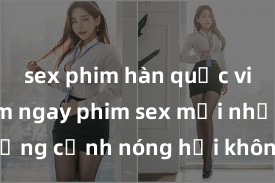 sex phim hàn quốc vietsub Xem ngay phim sex mới nhất với những cảnh nóng hổi không thể bỏ lỡ! Cơ hội tận hưởng những khoảnh khắc đầy kích thích ngay hôm nay!