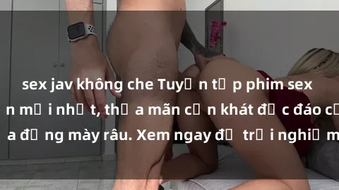 sex jav không che Tuyển tập phim sex Mỹ Vietsub hấp dẫn mới nhất, thỏa mãn cơn khát độc đáo của đấng mày râu. Xem ngay để trải nghiệm cảm giác mãnh liệt.