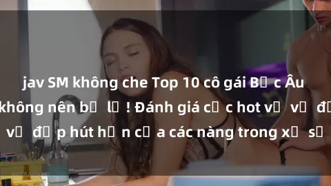 jav SM không che Top 10 cô gái Bắc Âu sexy nhất mà bạn không nên bỏ lỡ! Đánh giá cực hot về vẻ đẹp hút hồn của các nàng trong xứ sở lạnh lùng này.