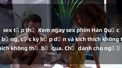 sex tập thể Xem ngay sex phim Hàn Quốc vietsub siêu nóng bỏng, cực kỳ hấp dẫn và kích thích không thể bỏ qua. Chỉ dành cho người trên tuổi.