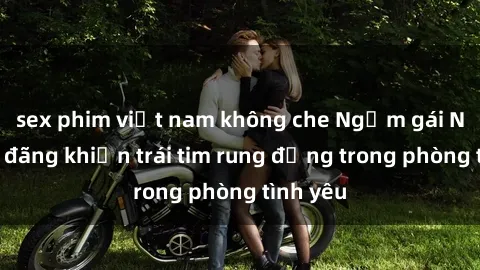sex phim việt nam không che Ngắm gái Nga dâm đãng khiến trái tim rung động trong phòng tình yêu