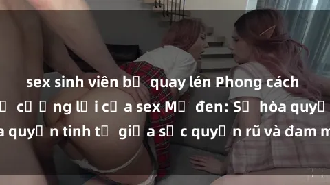 sex sinh viên bị quay lén Phong cách quyến rũ không thể cưỡng lại của sex Mỹ đen: Sự hòa quyện tinh tế giữa sức quyến rũ và đam mê không ngừng