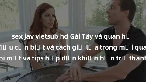 sex jav vietsub hd Gái Tây và quan hệ tình cảm: Những điều cần biết và cách giữ lửa trong mối quan hệ. Những bí mật và tips hấp dẫn khiến bạn trở thành người hấp dẫn trong mắt gái Tây.
