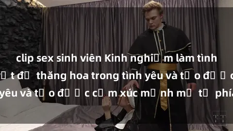 clip sex sinh viên Kinh nghiệm làm tình với gái đẹp: Bí quyết để thăng hoa trong tình yêu và tạo được cảm xúc mạnh mẽ từ phía cô ấy.