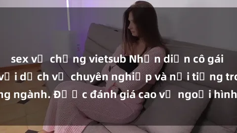 sex vợ chồng vietsub Nhận diện cô gái call girl Việt Nam với dịch vụ chuyên nghiệp và nổi tiếng trong ngành. Được đánh giá cao về ngoại hình và phong cách phục vụ.