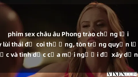 phim sex châu âu Phong trào chống lại sex bạo lực: Đẩy lùi thái độ coi thường, tôn trọng quyền lực và tình dục của mọi người để xây dựng xã hội công bằng.