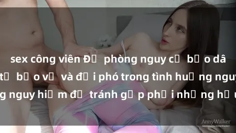 sex công viên Đề phòng nguy cơ bạo dâm sex: Biết cách tự bảo vệ và đối phó trong tình huống nguy hiểm để tránh gặp phải những hậu quả đáng tiếc.