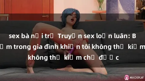 sex bà nội trợ Truyện sex loạn luân: Bí mật gợi cảm trong gia đình khiến tôi không thể kiềm chế được