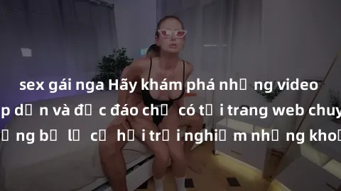 sex gái nga Hãy khám phá những video sex không che hấp dẫn và độc đáo chỉ có tại trang web chuyên nghiệp này! Đừng bỏ lỡ cơ hội trải nghiệm những khoảnh khắc nóng bỏng và đầy kích thích ngay hôm nay!