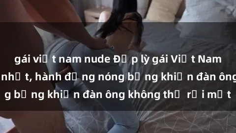 gái việt nam nude Đẹp lỳ gái Việt Nam làm tình hấp dẫn nhất, hành động nóng bỏng khiến đàn ông không thể rời mắt