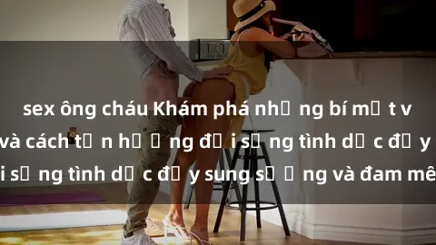sex ông cháu Khám phá những bí mật về sex người lớn và cách tận hưởng đời sống tình dục đầy sung sướng và đam mê