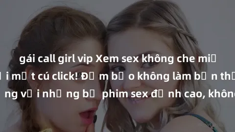 gái call girl vip Xem sex không che miễn phí cực hot chỉ với một cú click! Đảm bảo không làm bạn thất vọng với những bộ phim sex đỉnh cao, không che và hoàn toàn miễn phí!