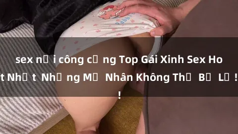 sex nơi công cộng Top Gái Xinh Sex Hot Nhất  Những Mỹ Nhân Không Thể Bỏ Lỡ!