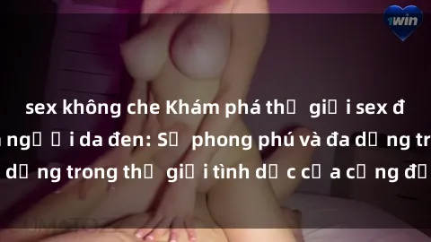 sex không che Khám phá thế giới sex đầy sức sống của người da đen: Sự phong phú và đa dạng trong thế giới tình dục của cộng đồng da màu.