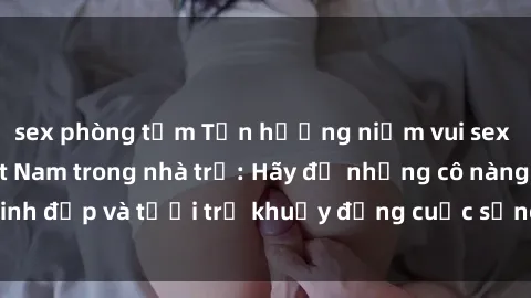 sex phòng tắm Tận hưởng niềm vui sex gái sinh viên Việt Nam trong nhà trọ: Hãy để những cô nàng xinh đẹp và tươi trẻ khuấy động cuộc sống của bạn ngay hôm nay!