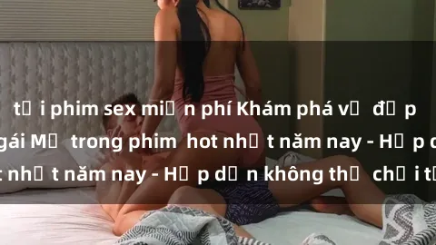 tải phim sex miễn phí Khám phá vẻ đẹp quyến rũ của sex gái Mỹ trong phim  hot nhất năm nay - Hấp dẫn không thể chối từ