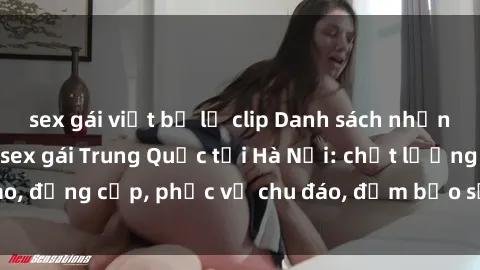 sex gái việt bị lộ clip Danh sách những địa chỉ mát-xa sex gái Trung Quốc tại Hà Nội: chất lượng cao, đẳng cấp, phục vụ chu đáo, đảm bảo sẽ làm hài lòng quý khách