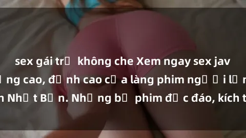 sex gái trẻ không che Xem ngay sex jav vietsub hd chất lượng cao, đỉnh cao của làng phim người lớn Nhật Bản. Những bộ phim độc đáo, kích thích, không thể bỏ qua.