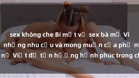 sex không che Bí mật về sex bà mẹ Việt Nam: Hiểu rõ về những nhu cầu và mong muốn của phụ nữ Việt để tận hưởng hạnh phúc trong chuyện giường chiếu.