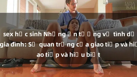 sex học sinh Những ấn tượng về tình dục trong gia đình: Sự quan trọng của giao tiếp và hiểu biết