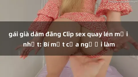 gái già dâm đãng Clip sex quay lén mới nhất: Bí mật của người làm