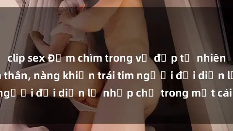 clip sex Đắm chìm trong vẻ đẹp tự nhiên của gái xinh khỏa thân, nàng khiến trái tim người đối diện lỡ nhịp chỉ trong một cái nhìn.