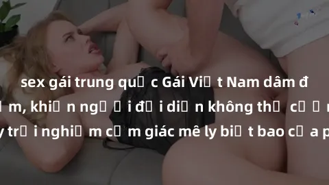 sex gái trung quốc Gái Việt Nam dâm đãng làm tình say đắm, khiến người đối diện không thể cưỡng lại được. Hãy trải nghiệm cảm giác mê ly biết bao của phong cách yêu đương đậm chất dân tộc!