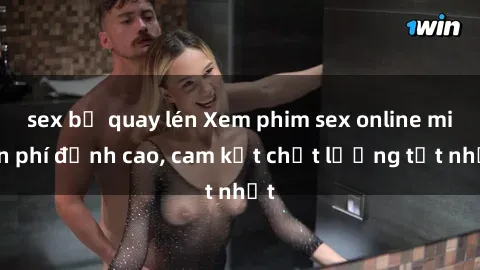 sex bị quay lén Xem phim sex online miễn phí đỉnh cao, cam kết chất lượng tốt nhất