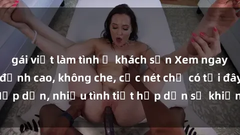 gái việt làm tình ở khách sạn Xem ngay phim sex full HD đỉnh cao, không che, cực nét chỉ có tại đây! Hấp dẫn, nhiều tình tiết hấp dẫn sẽ khiến bạn thỏa mãn đắm say.