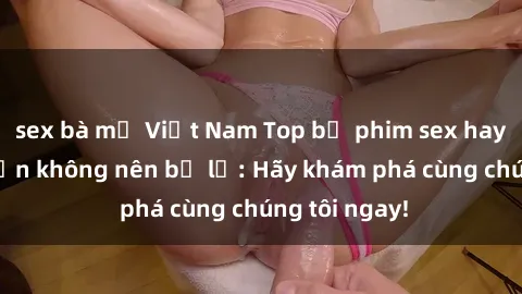 sex bà mẹ Việt Nam Top bộ phim sex hay nhất mà bạn không nên bỏ lỡ: Hãy khám phá cùng chúng tôi ngay!
