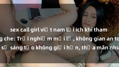 sex call girl việt nam lợi ích khi tham gia sex online không che: Trải nghiệm mới lạ, không gian an toàn, sự sáng tạo không giới hạn, thỏa mãn nhu cầu tình dục của bạn.