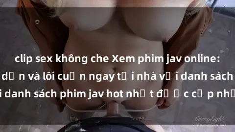 clip sex không che Xem phim jav online: trải nghiệm hấp dẫn và lôi cuốn ngay tại nhà với danh sách phim jav hot nhất được cập nhật liên tục.