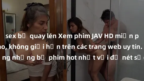 sex bị quay lén Xem phim JAV HD miễn phí chất lượng cao, không giới hạn trên các trang web uy tín. Yên tâm tận hưởng những bộ phim hot nhất với độ nét sắc sảo, đẹp mắt ngay tại nhà. Hãy trải nghiệm ng