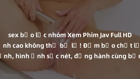 sex bạo lực nhóm Xem Phim Jav Full HD: Những bộ phim đỉnh cao không thể bỏ lỡ! Đảm bảo chất lượng ổn định, hình ảnh sắc nét, đồng hành cùng bạn trong những giây phút thư giãn!