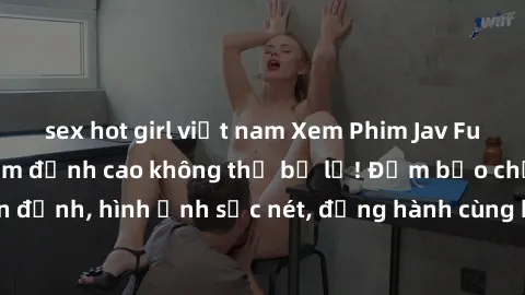 sex hot girl việt nam Xem Phim Jav Full HD: Những bộ phim đỉnh cao không thể bỏ lỡ! Đảm bảo chất lượng ổn định, hình ảnh sắc nét, đồng hành cùng bạn trong những giây phút thư giãn!