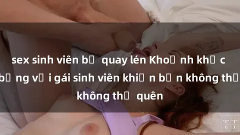 sex sinh viên bị quay lén Khoảnh khắc nóng bỏng với gái sinh viên khiến bạn không thể quên