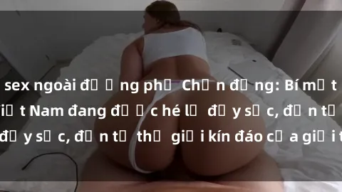 sex ngoài đường phố Chấn động: Bí mật về sex nữ sinh Việt Nam đang được hé lộ đầy sốc, đến từ thế giới kín đáo của giới trẻ.