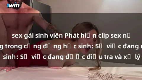sex gái sinh viên Phát hiện clip sex nữ sinh gây chấn động trong cộng đồng học sinh: Sự việc đang được điều tra và xử lý