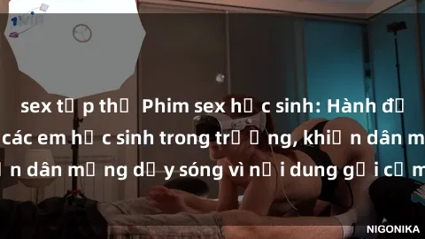 sex tập thể Phim sex học sinh: Hành động nóng bỏng của các em học sinh trong trường, khiến dân mạng dậy sóng vì nội dung gợi cảm và kích thích.