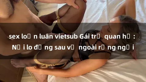 sex loạn luân vietsub Gái trẻ quan hệ: Nỗi lo đằng sau vẻ ngoài rạng ngời