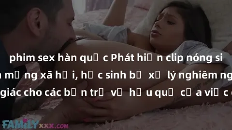 phim sex hàn quốc Phát hiện clip nóng sinh viên gây sốt trên mạng xã hội, học sinh bị xử lý nghiêm ngặt. Đây là cảnh giác cho các bạn trẻ về hậu quả của việc chia sẻ thông tin trái phép trên internet.