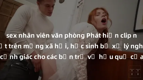 sex nhân viên văn phòng Phát hiện clip nóng sinh viên gây sốt trên mạng xã hội, học sinh bị xử lý nghiêm ngặt. Đây là cảnh giác cho các bạn trẻ về hậu quả của việc chia sẻ thông tin trái phép trên int