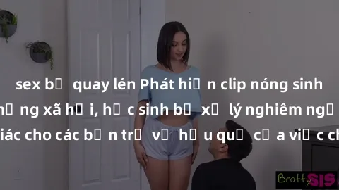 sex bị quay lén Phát hiện clip nóng sinh viên gây sốt trên mạng xã hội, học sinh bị xử lý nghiêm ngặt. Đây là cảnh giác cho các bạn trẻ về hậu quả của việc chia sẻ thông tin trái phép trên internet.