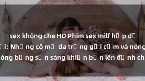 sex không che HD Phim sex milf hấp dẫn nhất mọi thời đại: Những cô mẹ da trắng gợi cảm và nóng bỏng sẵn sàng khiến bạn lên đỉnh chỉ trong chớp mắt!