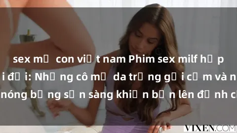 sex mẹ con việt nam Phim sex milf hấp dẫn nhất mọi thời đại: Những cô mẹ da trắng gợi cảm và nóng bỏng sẵn sàng khiến bạn lên đỉnh chỉ trong chớp mắt!