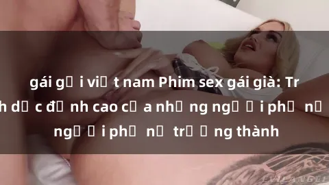 gái gọi việt nam Phim sex gái già: Trải nghiệm tình dục đỉnh cao của những người phụ nữ trưởng thành
