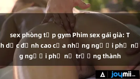 sex phòng tập gym Phim sex gái già: Trải nghiệm tình dục đỉnh cao của những người phụ nữ trưởng thành