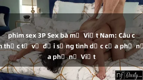 phim sex 3P Sex bà mẹ Việt Nam: Câu chuyện thực tế về đời sống tình dục của phụ nữ Việt