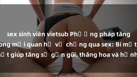 sex sinh viên vietsub Phương pháp tăng cường gắn kết trong mối quan hệ vợ chồng qua sex: Bí mật giúp tăng sự gần gũi, thăng hoa và hạnh phúc cho cặp đôi