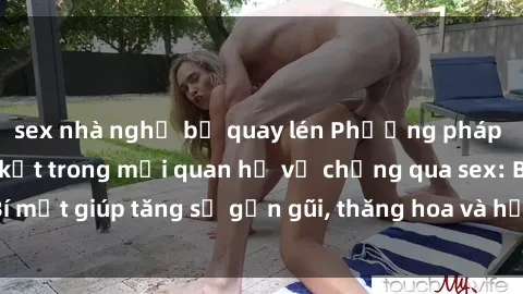 sex nhà nghỉ bị quay lén Phương pháp tăng cường gắn kết trong mối quan hệ vợ chồng qua sex: Bí mật giúp tăng sự gần gũi, thăng hoa và hạnh phúc cho cặp đôi